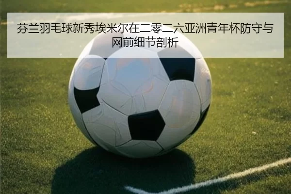 芬兰羽毛球新秀埃米尔在二零二六亚洲青年杯防守与网前细节剖析